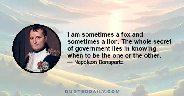 I am sometimes a fox and sometimes a lion. The whole secret of government lies in knowing when to be the one or the other.