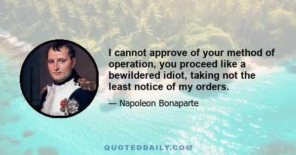 I cannot approve of your method of operation, you proceed like a bewildered idiot, taking not the least notice of my orders.