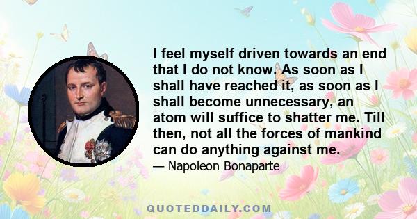 I feel myself driven towards an end that I do not know. As soon as I shall have reached it, as soon as I shall become unnecessary, an atom will suffice to shatter me. Till then, not all the forces of mankind can do