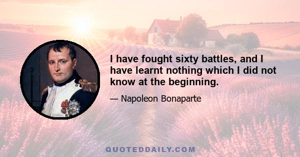 I have fought sixty battles, and I have learnt nothing which I did not know at the beginning.