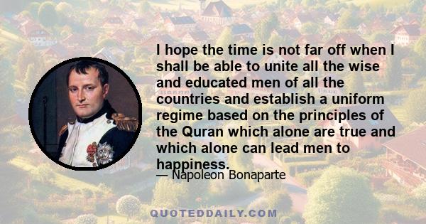 I hope the time is not far off when I shall be able to unite all the wise and educated men of all the countries and establish a uniform regime based on the principles of the Quran which alone are true and which alone