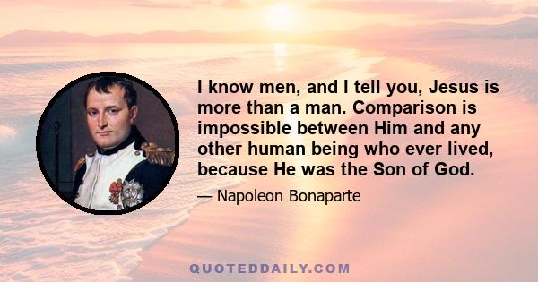 I know men, and I tell you, Jesus is more than a man. Comparison is impossible between Him and any other human being who ever lived, because He was the Son of God.