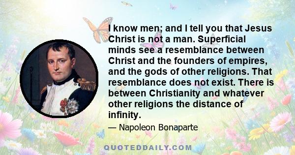 I know men; and I tell you that Jesus Christ is not a man. Superficial minds see a resemblance between Christ and the founders of empires, and the gods of other religions. That resemblance does not exist. There is