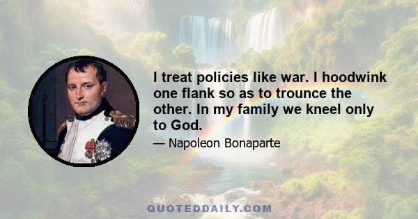 I treat policies like war. I hoodwink one flank so as to trounce the other. In my family we kneel only to God.