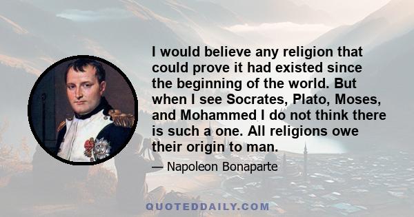 I would believe any religion that could prove it had existed since the beginning of the world. But when I see Socrates, Plato, Moses, and Mohammed I do not think there is such a one. All religions owe their origin to