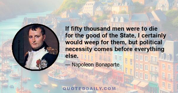 If fifty thousand men were to die for the good of the State, I certainly would weep for them, but political necessity comes before everything else.