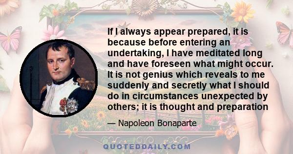 If I always appear prepared, it is because before entering an undertaking, I have meditated long and have foreseen what might occur. It is not genius which reveals to me suddenly and secretly what I should do in