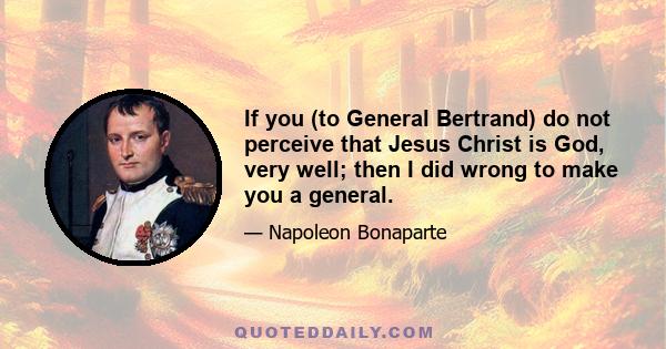 If you (to General Bertrand) do not perceive that Jesus Christ is God, very well; then I did wrong to make you a general.