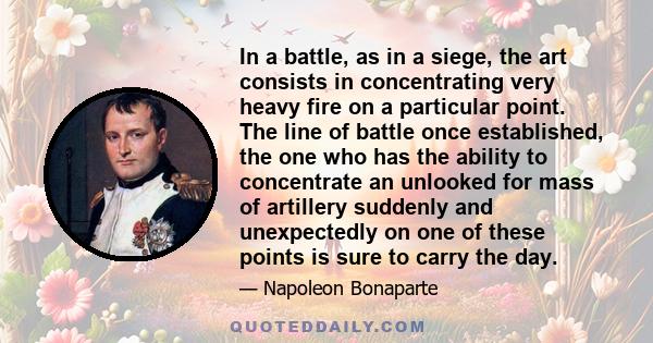 In a battle, as in a siege, the art consists in concentrating very heavy fire on a particular point. The line of battle once established, the one who has the ability to concentrate an unlooked for mass of artillery