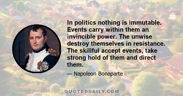 In politics nothing is immutable. Events carry within them an invincible power. The unwise destroy themselves in resistance. The skillful accept events, take strong hold of them and direct them.