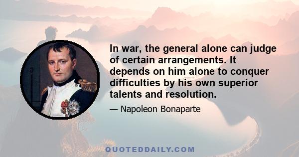 In war, the general alone can judge of certain arrangements. It depends on him alone to conquer difficulties by his own superior talents and resolution.