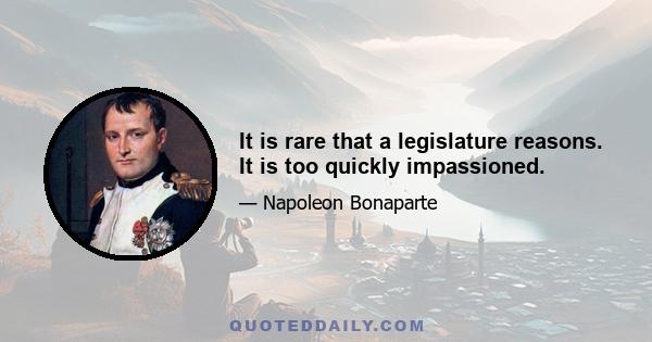 It is rare that a legislature reasons. It is too quickly impassioned.