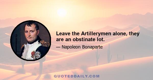 Leave the Artillerymen alone, they are an obstinate lot.