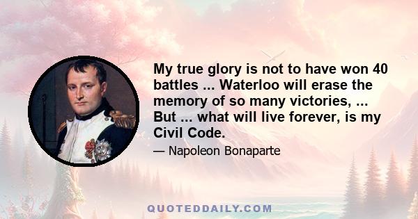 My true glory is not to have won 40 battles ... Waterloo will erase the memory of so many victories, ... But ... what will live forever, is my Civil Code.