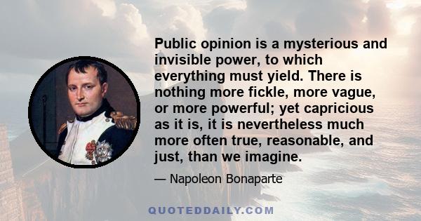 Public opinion is a mysterious and invisible power, to which everything must yield. There is nothing more fickle, more vague, or more powerful; yet capricious as it is, it is nevertheless much more often true,