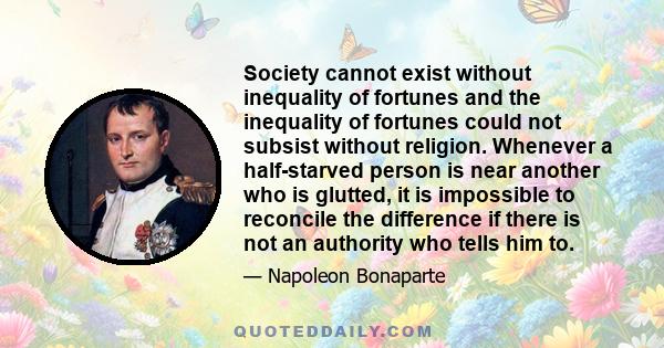 Society cannot exist without inequality of fortunes and the inequality of fortunes could not subsist without religion. Whenever a half-starved person is near another who is glutted, it is impossible to reconcile the