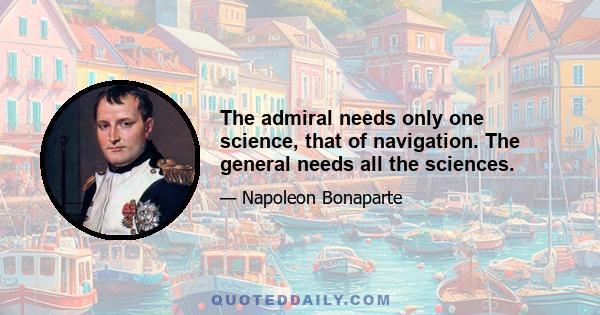 The admiral needs only one science, that of navigation. The general needs all the sciences.