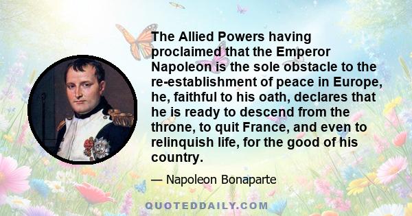 The Allied Powers having proclaimed that the Emperor Napoleon is the sole obstacle to the re-establishment of peace in Europe, he, faithful to his oath, declares that he is ready to descend from the throne, to quit