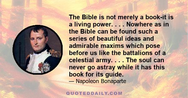 The Bible is not merely a book-it is a living power. . . . Nowhere as in the Bible can be found such a series of beautiful ideas and admirable maxims which pose before us like the battalions of a celestial army. . . .