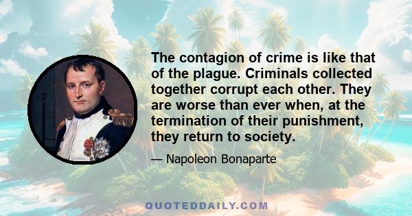 The contagion of crime is like that of the plague. Criminals collected together corrupt each other. They are worse than ever when, at the termination of their punishment, they return to society.