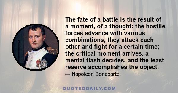 The fate of a battle is the result of a moment, of a thought: the hostile forces advance with various combinations, they attack each other and fight for a certain time; the critical moment arrives, a mental flash