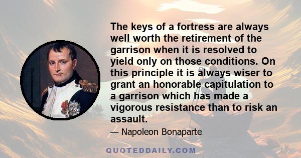 The keys of a fortress are always well worth the retirement of the garrison when it is resolved to yield only on those conditions. On this principle it is always wiser to grant an honorable capitulation to a garrison