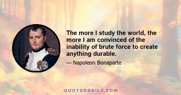 The more I study the world, the more I am convinced of the inability of brute force to create anything durable.