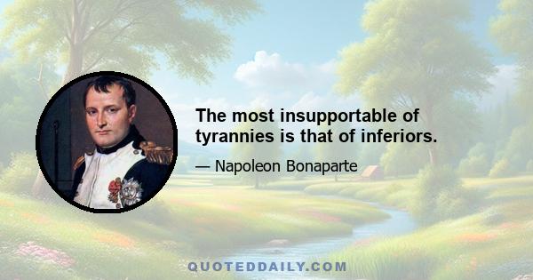 The most insupportable of tyrannies is that of inferiors.