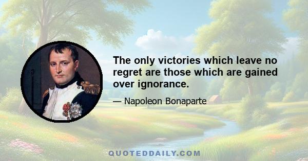 The only victories which leave no regret are those which are gained over ignorance.