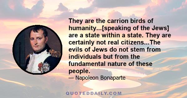 They are the carrion birds of humanity...[speaking of the Jews] are a state within a state. They are certainly not real citizens...The evils of Jews do not stem from individuals but from the fundamental nature of these