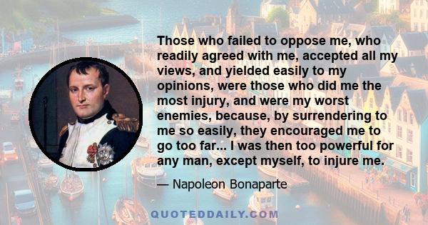 Those who failed to oppose me, who readily agreed with me, accepted all my views, and yielded easily to my opinions, were those who did me the most injury, and were my worst enemies, because, by surrendering to me so