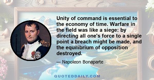 Unity of command is essential to the economy of time. Warfare in the field was like a siege: by directing all one's force to a single point a breach might be made, and the equilibrium of opposition destroyed.