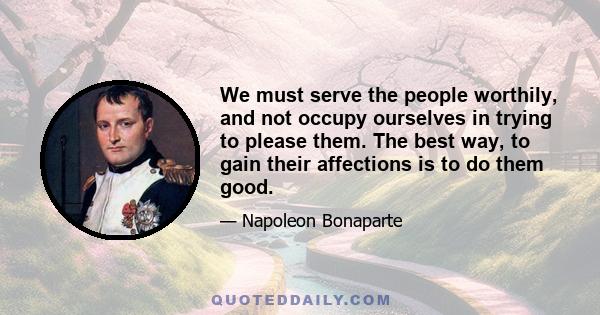 We must serve the people worthily, and not occupy ourselves in trying to please them. The best way, to gain their affections is to do them good.