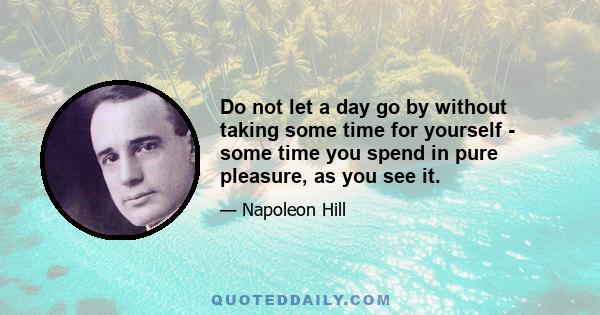 Do not let a day go by without taking some time for yourself - some time you spend in pure pleasure, as you see it.