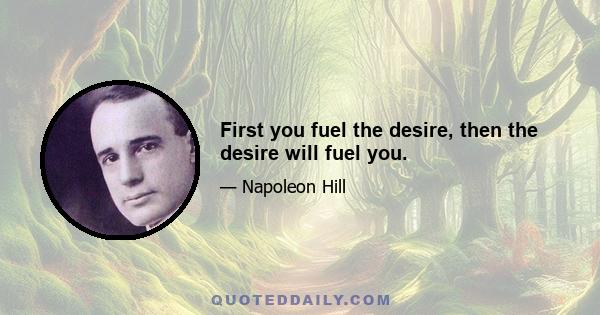 First you fuel the desire, then the desire will fuel you.