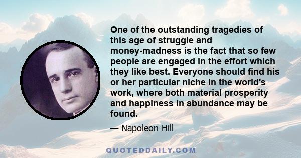 One of the outstanding tragedies of this age of struggle and money-madness is the fact that so few people are engaged in the effort which they like best. Everyone should find his or her particular niche in the world's