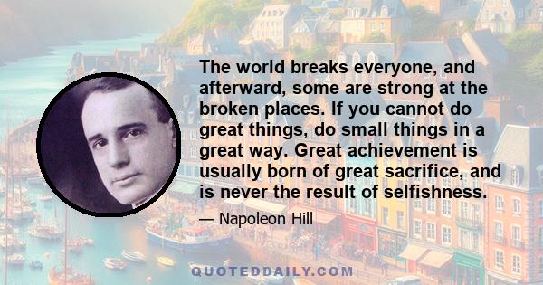 The world breaks everyone, and afterward, some are strong at the broken places. If you cannot do great things, do small things in a great way. Great achievement is usually born of great sacrifice, and is never the