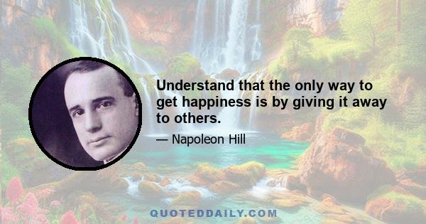 Understand that the only way to get happiness is by giving it away to others.