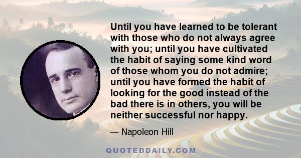 Until you have learned to be tolerant with those who do not always agree with you; until you have cultivated the habit of saying some kind word of those whom you do not admire; until you have formed the habit of looking 