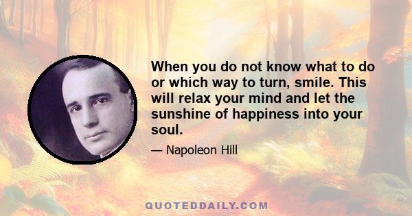 When you do not know what to do or which way to turn, smile. This will relax your mind and let the sunshine of happiness into your soul.