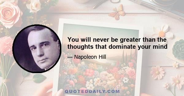 You will never be greater than the thoughts that dominate your mind