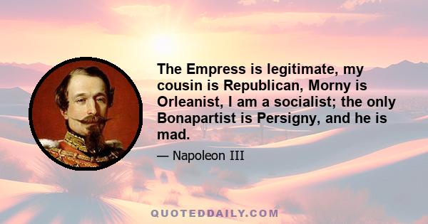 The Empress is legitimate, my cousin is Republican, Morny is Orleanist, I am a socialist; the only Bonapartist is Persigny, and he is mad.