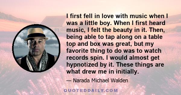 I first fell in love with music when I was a little boy. When I first heard music, I felt the beauty in it. Then, being able to tap along on a table top and box was great, but my favorite thing to do was to watch