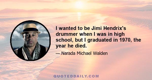 I wanted to be Jimi Hendrix's drummer when I was in high school, but I graduated in 1970, the year he died.