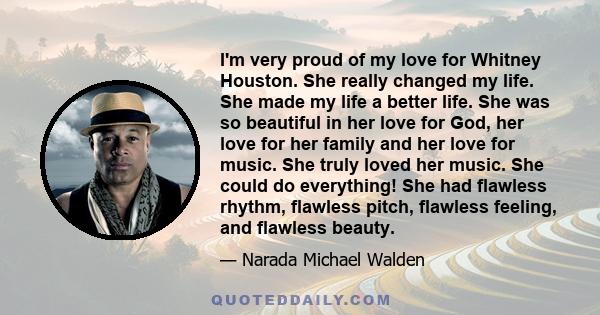 I'm very proud of my love for Whitney Houston. She really changed my life. She made my life a better life. She was so beautiful in her love for God, her love for her family and her love for music. She truly loved her