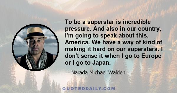 To be a superstar is incredible pressure. And also in our country, I'm going to speak about this, America. We have a way of kind of making it hard on our superstars. I don't sense it when I go to Europe or I go to Japan.