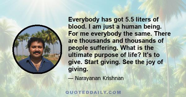 Everybody has got 5.5 liters of blood. I am just a human being. For me everybody the same. There are thousands and thousands of people suffering. What is the ultimate purpose of life? It's to give. Start giving. See the 