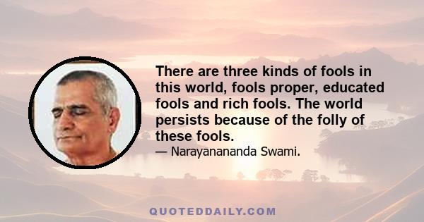 There are three kinds of fools in this world, fools proper, educated fools and rich fools. The world persists because of the folly of these fools.