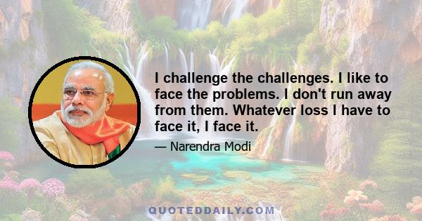 I challenge the challenges. I like to face the problems. I don't run away from them. Whatever loss I have to face it, I face it.