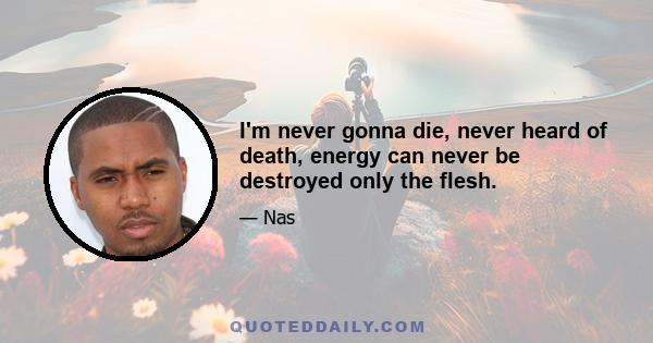 I'm never gonna die, never heard of death, energy can never be destroyed only the flesh.